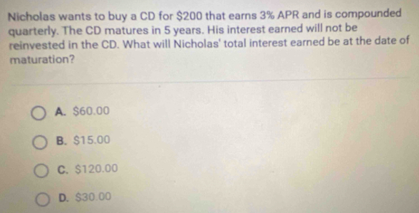 Nicholas wants to buy a CD for $200 that earns 3% APR and is compounded
quarterly. The CD matures in 5 years. His interest earned will not be
reinvested in the CD. What will Nicholas' total interest earned be at the date of
maturation?
A. $60.00
B. $15.00
C. $120.00
D. $30.00