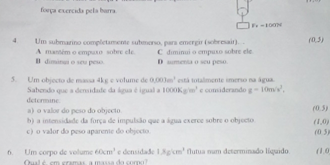 força exercida pela barra.
F_f=100N
4. Um submarino completamente submerso, para emergir (sobresair). .
(0,5)
A mantém o empuxo sobre ele. C diminui o empuxo sobre ele.
B diminui o seu peso. D aumenta o seu peso.
5. Um objecto de massa 4kg e volume de 0.003m^3 está totalmente imerso na água.
Sabendo que a densidade da água é igual a 1000Kg/m^3 e considerando g=10m/s^2, 
determine.
a) o valor do peso do objecto.
(0.5)
b) a intensidade da força de impulsão que a água exerce sobre o objecto.
(1,0)
c) o valor do peso aparente do objecto. (0.5)
6. Um corpo de volume 60cm^3 e densidade 1.8g/cm^3 flutua num determinado líquido. (1,0
Qual é em gramas a massa do coro