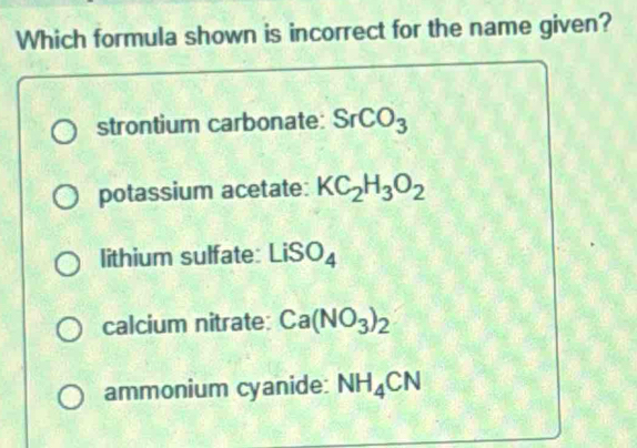 Which formula shown is incorrect for the name given?
strontium carbonate: SrCO_3
potassium acetate: KC_2H_3O_2
lithium sulfate: LiSO_4
calcium nitrate: Ca(NO_3)_2
ammonium cyanide: NH_4CN