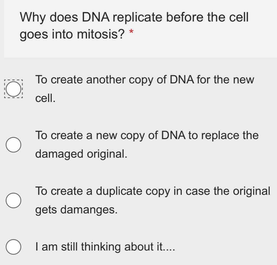 Why does DNA replicate before the cell
goes into mitosis? *
To create another copy of DNA for the new
cell.
To create a new copy of DNA to replace the
damaged original.
To create a duplicate copy in case the original
gets damanges.
I am still thinking about it....