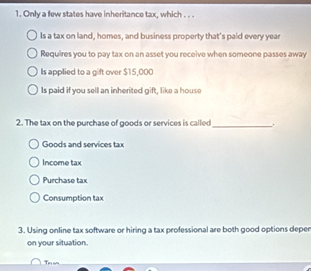 Only a few states have inheritance tax, which . . .
Is a tax on land, homes, and business property that's paid every year
Requires you to pay tax on an asset you receive when someone passes away
Is applied to a gift over $15,000
Is paid if you sell an inherited gift, like a house
2. The tax on the purchase of goods or services is called_
.
Goods and services tax
Income tax
Purchase tax
Consumption tax
3. Using online tax software or hiring a tax professional are both good options depen
on your situation.
Truo