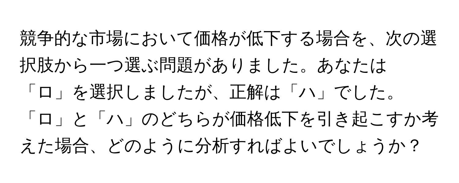 競争的な市場において価格が低下する場合を、次の選択肢から一つ選ぶ問題がありました。あなたは「ロ」を選択しましたが、正解は「ハ」でした。「ロ」と「ハ」のどちらが価格低下を引き起こすか考えた場合、どのように分析すればよいでしょうか？