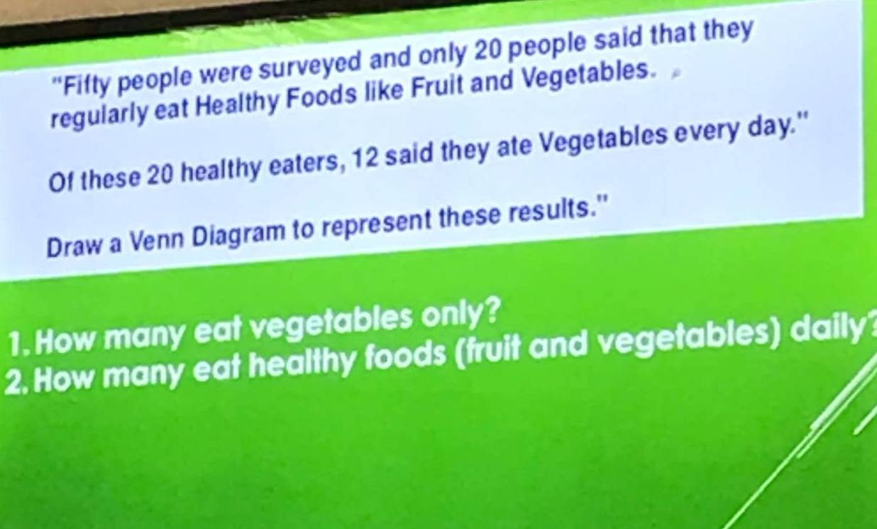 "Fifty people were surveyed and only 20 people said that they 
regularly eat Healthy Foods like Fruit and Vegetables. 
Of these 20 healthy eaters, 12 said they ate Vegetables every day.'' 
Draw a Venn Diagram to represent these results.'' 
1. How many eat vegetables only? 
2. How many eat healthy foods (fruit and vegetables) daily?