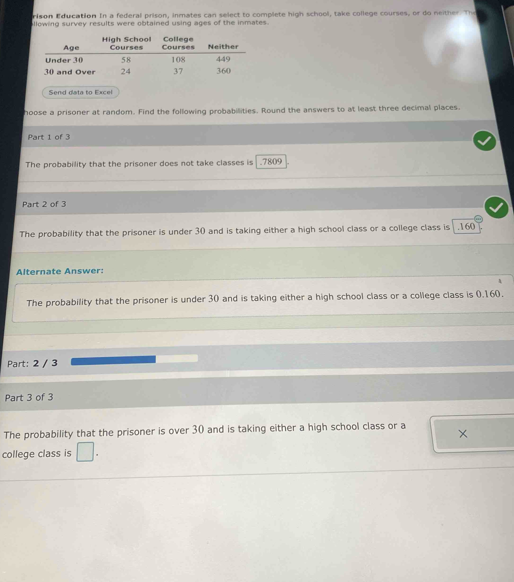 rison Education In a federal prison, inmates can select to complete high school, take college courses, or do neither. The
llowing survey results were obtained using ages of the inmates.
Send data to Excel
hoose a prisoner at random. Find the following probabilities. Round the answers to at least three decimal places.
Part 1 of 3
The probability that the prisoner does not take classes is . 7809
Part 2 of 3
The probability that the prisoner is under 30 and is taking either a high school class or a college class is . 160
Alternate Answer:
A
The probability that the prisoner is under 30 and is taking either a high school class or a college class is 0.160.
Part: 2 / 3
Part 3 of 3
The probability that the prisoner is over 30 and is taking either a high school class or a
college class is □.