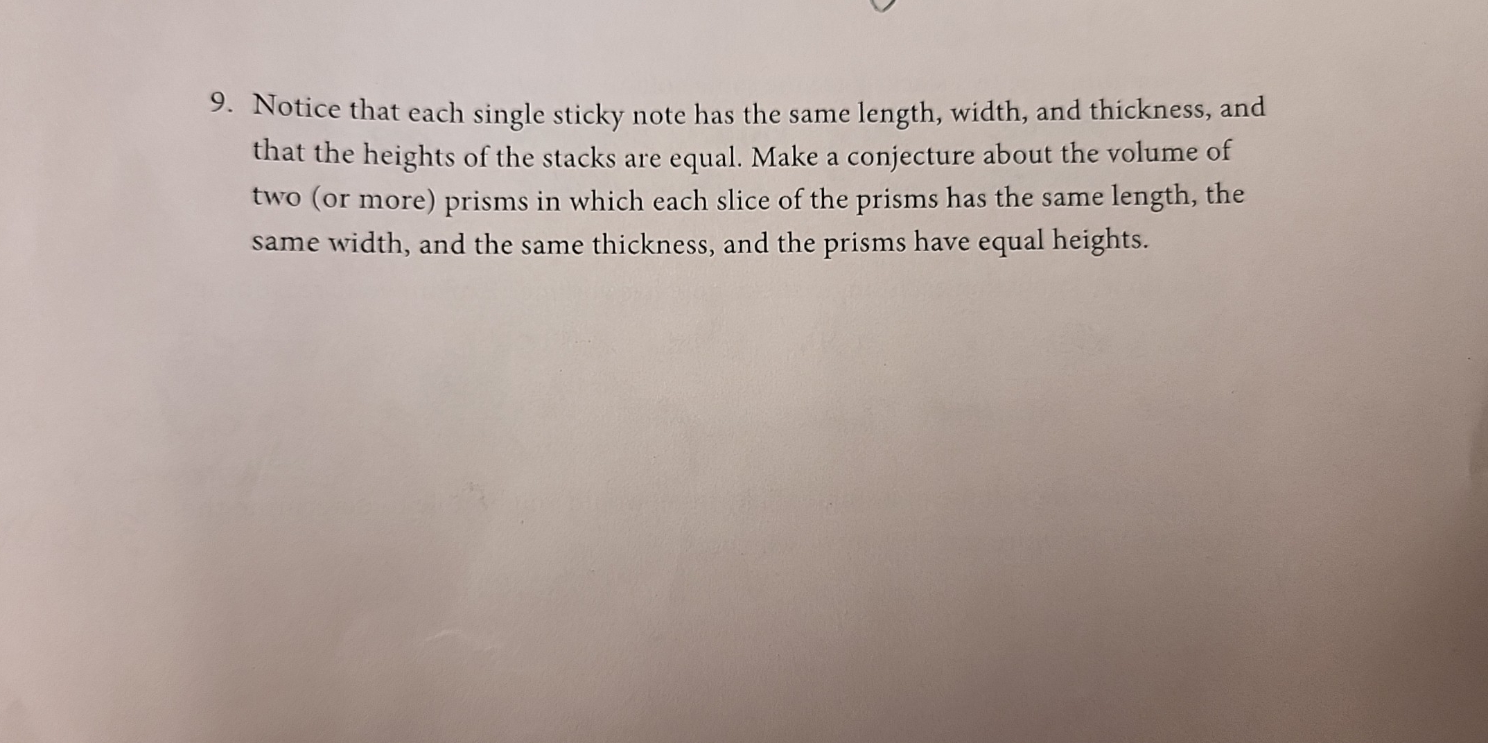 Notice that each single sticky note has the same length, width, and thickness, and 
that the heights of the stacks are equal. Make a conjecture about the volume of 
two (or more) prisms in which each slice of the prisms has the same length, the 
same width, and the same thickness, and the prisms have equal heights.