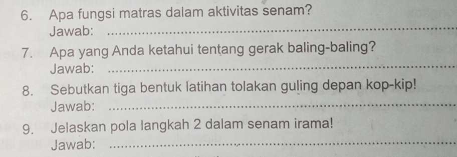 Apa fungsi matras dalam aktivitas senam? 
Jawab: 
_ 
_ 
7. Apa yang Anda ketahui tentang gerak baling-baling? 
Jawab: 
8. Sebutkan tiga bentuk latihan tolakan guling depan kop-kip! 
Jawab: 
_ 
_ 
9. Jelaskan pola langkah 2 dalam senam irama! 
Jawab: