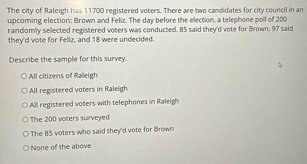 The city of Raleigh has 11700 registered voters. There are two candidates for city council in an
upcoming election: Brown and Feliz. The day before the election, a telephone poll of 200
randomly selected registered voters was conducted. 85 said they'd vote for Brown, 97 said
they'd vote for Feliz, and 18 were undecided.
Describe the sample for this survey.
All citizens of Raleigh
All registered voters in Raleigh
All registered voters with telephones in Raleigh
The 200 voters surveyed
The 85 voters who said they'd vote for Brown
None of the above