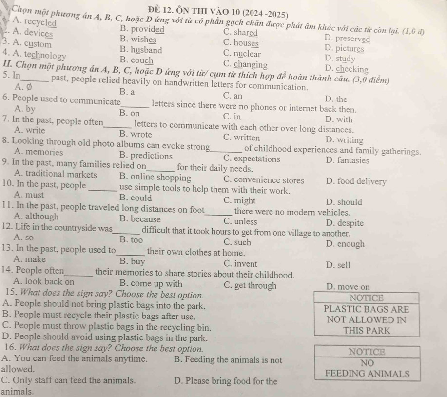 đE 12. ÔN THI VÀO 10 (2024 -2025)
Chọn một phương án A, B, C, hoặc D ứng với từ có phần gạch chân được phát âm khác với các từ còn lại. (1,6vector a)
A. recycled
B. provided C. shared D. preserved
. A. devices B. wishes C. houses D. pictures
B. husband
3. A. custom C. nuclear D. study
4. A. technology B. couch C. changing D. checking
II. Chọn một phương án A, B, C, hoặc D ứng với từ/ cụm từ thích hợp để hoàn thành câu. (3,0 điểm)
5. In_ past, people relied heavily on handwritten letters for communication.
A. Ø D. the
B. a C. an
6. People used to communicate_ letters since there were no phones or internet back then.
A. by B. on C. in D. with
7. In the past, people often_ letters to communicate with each other over long distances.
A. write B. wrote C. written D. writing
8. Looking through old photo albums can evoke strong_ of childhood experiences and family gatherings.
A. memories B. predictions C. expectations D. fantasies
9. In the past, many families relied on_ for their daily needs.
A. traditional markets B. online shopping C. convenience stores D. food delivery
10. In the past, people _use simple tools to help them with their work.
A. must B. could C. might D. should
11. In the past, people traveled long distances on foot_ there were no modern vehicles.
A. although B. because C. unless D. despite
12. Life in the countryside was_ difficult that it took hours to get from one village to another.
A. so B. too C. such D. enough
13. In the past, people used to_ their own clothes at home.
A. make B. buy C. invent D. sell
14. People often_ their memories to share stories about their childhood.
A. look back on B. come up with C. get through D. move on
15. What does the sign say? Choose the best option. NOTICE
A. People should not bring plastic bags into the park. PLASTIC BAGS ARE
B. People must recycle their plastic bags after use. NOT ALLOWED IN
C. People must throw plastic bags in the recycling bin. THIS PARK
D. People should avoid using plastic bags in the park.
16. What does the sign say? Choose the best option. 
A. You can feed the animals anytime. B. Feeding the animals is not
allowed. 
C. Only staff can feed the animals. D. Please bring food for the
animals.