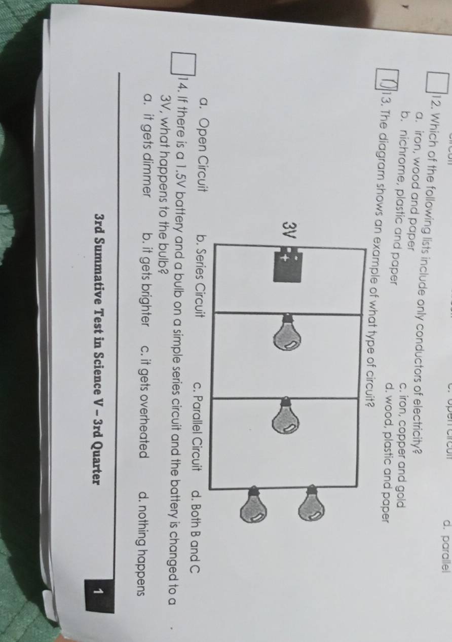 open circón d. parallel
12. Which of the following lists include only conductors of electricity?
a. iron, wood and paper
c. iron, copper and gold
b. nichrome, plastic and paper
d. wood, plastic and paper
13. The diagram shows an example of what ty
a. Open Circuit b. Series Circuit c. Parallel Circuit d. Both B and C
14. If there is a 1.5V battery and a bulb on a simple series circuit and the battery is changed to a
3V, what happens to the bulb?
a. it gets dimmer b. it gets brighter c. it gets overheated d. nothing happens
3rd Summative Test in Science V - 3rd Quarter 1