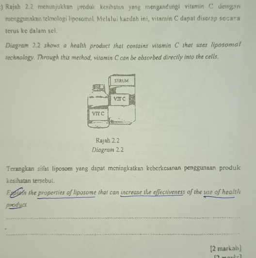 Rajah 2.2 menunjukkan produk kesibatan yang mengandungi vitamin C dengan 
menggunaken teknologi liposomal. Melalui kaedah ini, vitamin C dapat discrap secara 
terus ke dalam sel. 
Diagram 2.2 shows a health product that contains vitamin C that uses liposomal 
technology. Through this method, vitamin C can be absorbed directly into the cells. 
SERUM 
VIT C 
VIT C 
Rajah 2.2 
Diagram 2.2 
Terangkan sifat liposom yang dapat meningkatkan keberkesanan penggunaan produk 
kesihatan tersebut. 
Explain the properties of liposome that can increase the effectiveness of the use of health 
producs. 
_ 
_ 
[2 markah]