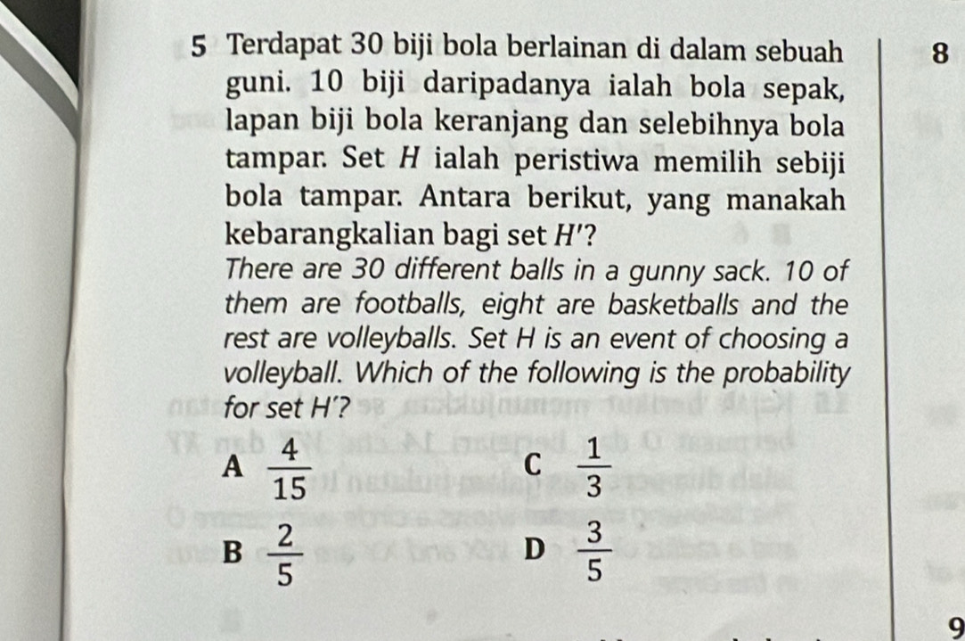 Terdapat 30 biji bola berlainan di dalam sebuah 8
guni. 10 biji daripadanya ialah bola sepak,
lapan biji bola keranjang dan selebihnya bola
tampar. Set H ialah peristiwa memilih sebiji
bola tampar. Antara berikut, yang manakah
kebarangkalian bagi set H' 2
There are 30 different balls in a gunny sack. 10 of
them are footballs, eight are basketballs and the
rest are volleyballs. Set H is an event of choosing a
volleyball. Which of the following is the probability
for set H’?
A  4/15 
C  1/3 
B  2/5 
D  3/5 
9