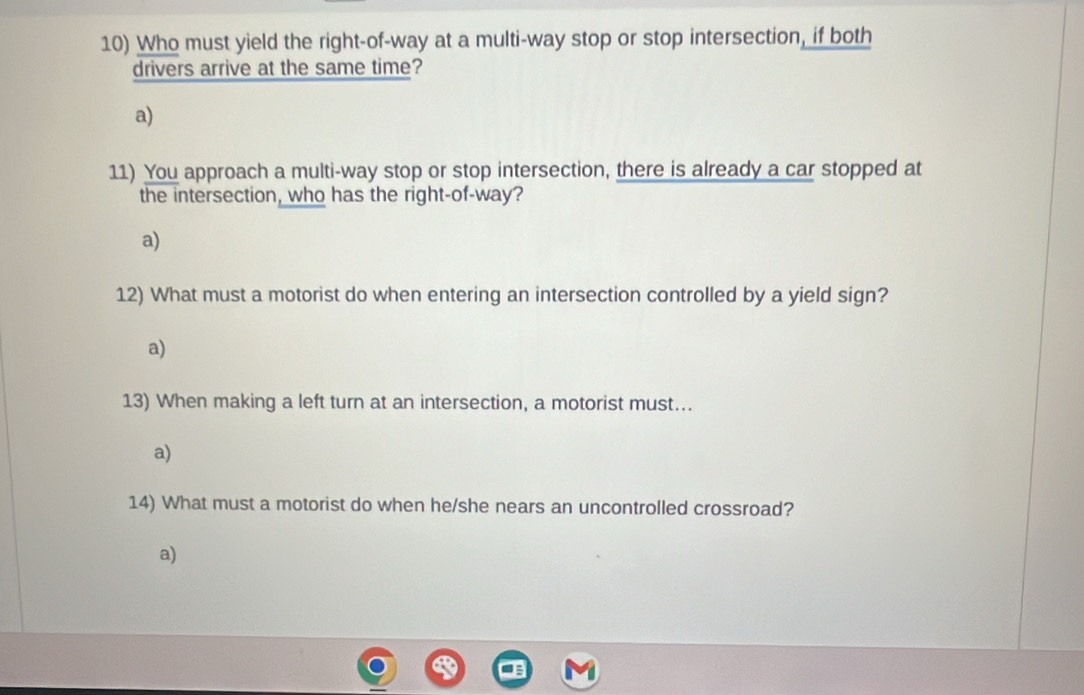 Who must yield the right-of-way at a multi-way stop or stop intersection, if both
drivers arrive at the same time?
a)
11) You approach a multi-way stop or stop intersection, there is already a car stopped at
the intersection, who has the right-of-way?
a)
12) What must a motorist do when entering an intersection controlled by a yield sign?
a)
13) When making a left turn at an intersection, a motorist must…..
a)
14) What must a motorist do when he/she nears an uncontrolled crossroad?
a)