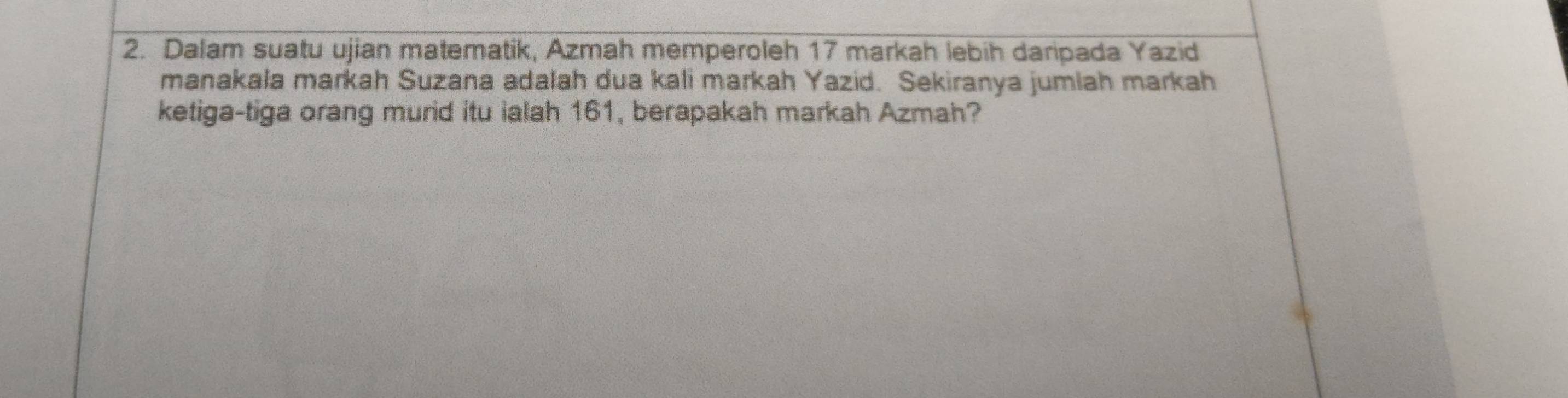 Dalam suatu ujian matematik, Azmah memperoleh 17 markah lebih daripada Yazid 
manakala markah Suzana adalah dua kali markah Yazid. Sekiranya jumlah markah 
ketiga-tiga orang murid itu ialah 161, berapakah markah Azmah?