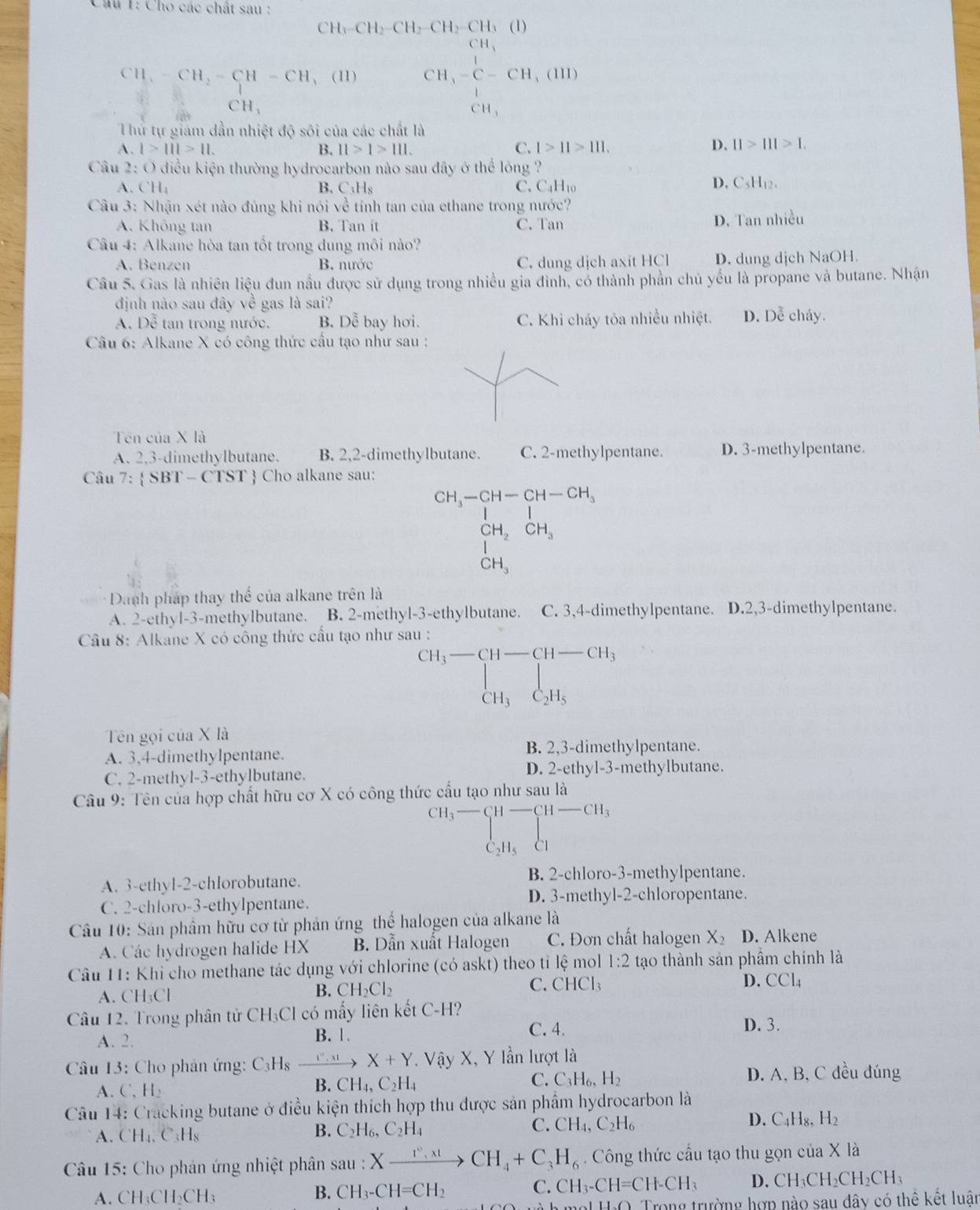 Cho các chất sau :
CHy CH_2-CH_2-CH_2-CH_3 (1
CH,-C-CH_2-CH-CH_3 (11) CH_3-C=CH,(HI)
CH_1
Thử tự giám dẫn nhiệt độ sôi của các chất là
D.
A. l>111>11. B. 11>1>111. C. 1>11>111. 11>111>1.
Câu 2: O điều kiện thường hydrocarbon nào sau đây ở thể lóng ?
B.
A. ( H_4 C_3H C. C_4H_10
D. C_5H_12.
Câu 3: Nhận xét nào đúng khi nói về tính tan của ethane trong nước?
A. Không tan B. Tan ít C. Tan D. Tan nhiều
Câu 4: Alkane hòa tan tốt trong dung môi nào?
A. Benzen B. nước C. dung dịch axit HCl D. dung dịch NaOH.
Câu 5. Gas là nhiên liệu đun nấu được sử dụng trong nhiều gia đình, có thành phần chủ yếu là propane và butane. Nhận
định nào sau đây về gas là sai?
A. Dễ tan trong nước. B. Doverline e bay hơi. C. Khi cháy tôa nhiều nhiệt. D. Dễ cháy.
Câu 6: Alkane X có công thức cầu tạo như sau :
Tên của X là
A. 2,3-dimethylbutane. B. 2,2-dimethylbutane. C. 2-methylpentane. D. 3-methylpentane.
Câu 7:  SBT - CTST  Cho alkane sau:
CH__OH_2CH-CH-CH_CH_3CH_, CH_3endarray 
* Danh pháp thay thể của alkane trên là
A. 2-ethyl-3-methylbutane. B. 2-methyl-3-ethylbutane. C. 3,4-dimethylpentane. D.2,3-dimethylpentane.
Câu 8: Alkane X có công thức cấu tạo như sau :
CH_3-beginarrayl -CH-CH_3 CH_3C_2H-CH_3CH_3
Tên gọi của X là
A. 3,4-dimethylpentane. B. 2,3-dimethylpentane.
C. 2-methyl-3-ethylbutane. D. 2-ethyl-3-methylbutane.
Câu 9: Tên của hợp chất hữu cơ X có công thức cấu tạo như sau là
beginarrayr CH_3overline CH-CH-CH_3 C_2H_5Clendarray
□ 
A. 3-ethyl-2-chlorobutane. B. 2-chloro-3-methylpentane.
C. 2-chloro-3-ethylpentane. D. 3-methyl-2-chloropentane.
Câu 10: Sản phầm hữu cơ từ phản ứng thể halogen của alkane là
A. Các hydrogen halide HX B. Dẫn xuất Halogen C. Đơn chất halogen X_2 D. Alkene
Câu 11: Khi cho methane tác dụng với chlorine (có askt) theo tỉ lệ mol 1:2 tạo thành sản phẩm chính là
C. ( CHCl_3
D. CCl_4
A. CH₃Cl
B. CH_2Cl_2
Câu 12. Trong phân tử CH₃Cl có mấy liên kết C-H?
A. 2.
B. 1.
C. 4. D. 3.
Câu 13: Cho phản ứng: C_3H _ t^(12),xt X+Y. Vậy X, Y lần lượt là
C. C_3H_6,H_2 D. A, B, C đều đúng
A. C' H_2
B. CH_4,C_2H_4
Câu 14: Cracking butane ở điều kiện thích hợp thu được sản phẩm hydrocarbon là
A. CH_4, C_3H_8
B. C_2H_6,C_2H_4
C. CH_4,C_2H_6
D. C_4H_8,H_2
Câu 15: Cho phản ứng nhiệt phân sau:Xto CH_4+C_3H_6. Công thức cầu tạo thu gọn của X là
A. CH₃CH CH_3 D. ( H_3CH_2CH_2CH_3
B. CH_3-CH=CH_2
C. CH_3-CH=CH-CH_3
Trong trường hợp nào sau đây có thể kết luât