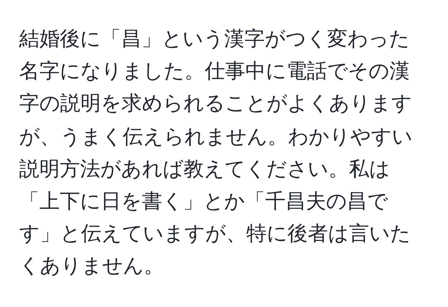 結婚後に「昌」という漢字がつく変わった名字になりました。仕事中に電話でその漢字の説明を求められることがよくありますが、うまく伝えられません。わかりやすい説明方法があれば教えてください。私は「上下に日を書く」とか「千昌夫の昌です」と伝えていますが、特に後者は言いたくありません。