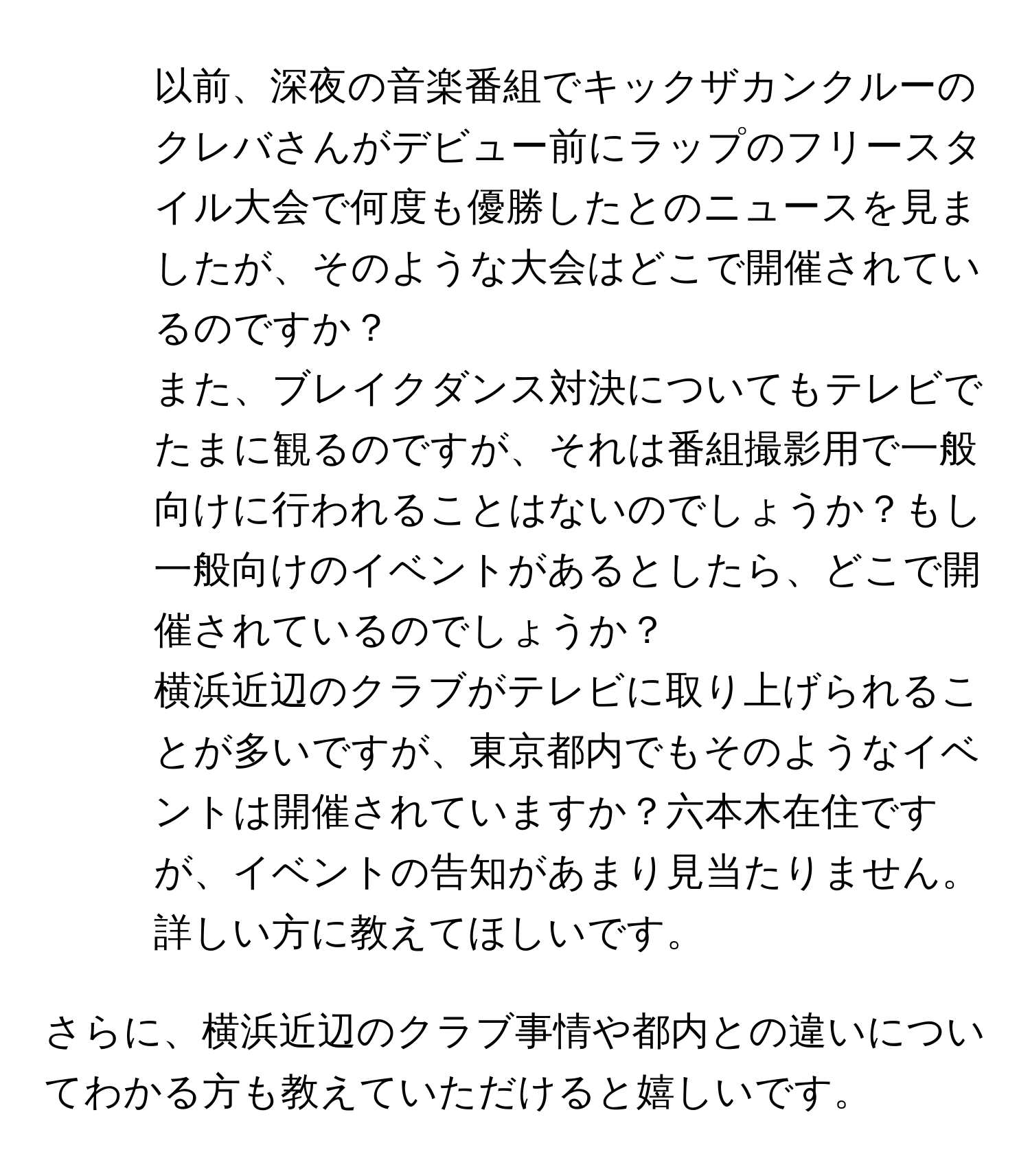 以前、深夜の音楽番組でキックザカンクルーのクレバさんがデビュー前にラップのフリースタイル大会で何度も優勝したとのニュースを見ましたが、そのような大会はどこで開催されているのですか？

2. また、ブレイクダンス対決についてもテレビでたまに観るのですが、それは番組撮影用で一般向けに行われることはないのでしょうか？もし一般向けのイベントがあるとしたら、どこで開催されているのでしょうか？

3. 横浜近辺のクラブがテレビに取り上げられることが多いですが、東京都内でもそのようなイベントは開催されていますか？六本木在住ですが、イベントの告知があまり見当たりません。詳しい方に教えてほしいです。

さらに、横浜近辺のクラブ事情や都内との違いについてわかる方も教えていただけると嬉しいです。