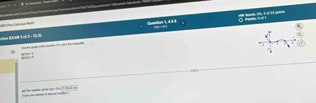 # Du Humework - Practice ( 
1b peanson.com Suclent, MayertomneorL atp= Mhomeworkd = 676651543 &questionid= 18dlushed= falbeSckdl= 7500 
HW Score: 0%, 0 of 23 points 
1401-Pre-Calculus Math 
Question 1, 4.5.5 Points: 0 of 1 
ctice EXAM 3(4.5-12.5) Parl of 2 
Use the graph of the function I to solve the inequaility
(x)<0</tex>
f(x)>0
f(x)<0n</tex> h^1 mow
a) The solution set l (Type your anrower in interval notation )