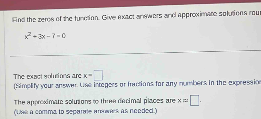 Find the zeros of the function. Give exact answers and approximate solutions rou
x^2+3x-7=0
The exact solutions are x=□. 
(Simplify your answer. Use integers or fractions for any numbers in the expressior 
The approximate solutions to three decimal places are xapprox □. 
(Use a comma to separate answers as needed.)