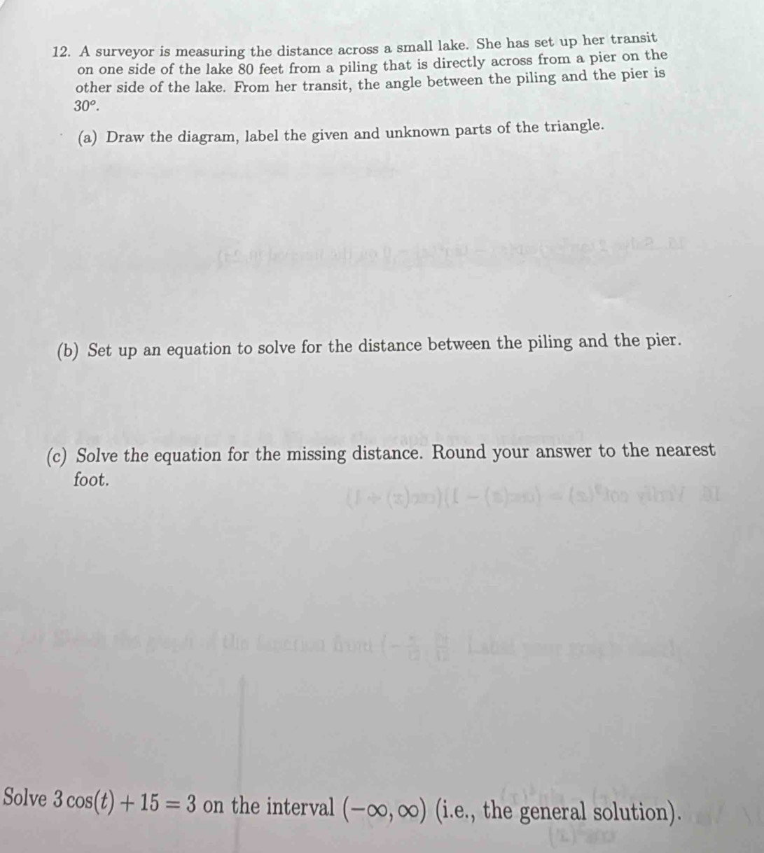 A surveyor is measuring the distance across a small lake. She has set up her transit 
on one side of the lake 80 feet from a piling that is directly across from a pier on the 
other side of the lake. From her transit, the angle between the piling and the pier is
30^o. 
(a) Draw the diagram, label the given and unknown parts of the triangle. 
(b) Set up an equation to solve for the distance between the piling and the pier. 
(c) Solve the equation for the missing distance. Round your answer to the nearest
foot. 
Solve 3cos (t)+15=3 on the interval (-∈fty ,∈fty ) (i.e., the general solution).