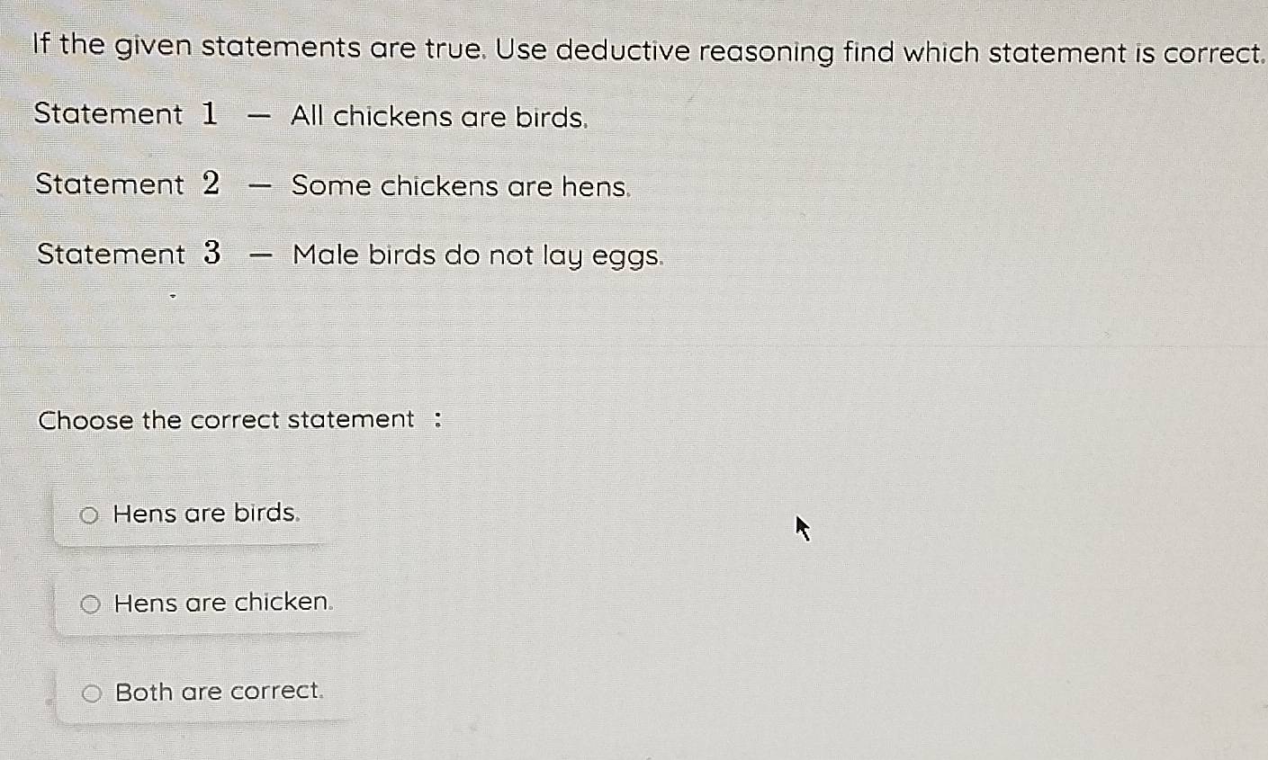 If the given statements are true. Use deductive reasoning find which statement is correct.
Statement 1 — All chickens are birds.
Statement 2 — Some chickens are hens.
Statement 3 — Male birds do not lay eggs.
Choose the correct statement :
Hens are birds
Hens are chicken.
Both are correct.