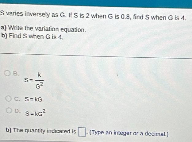 varies inversely as G. If S is 2 when G is 0.8, find S when G is 4.
a) Write the variation equation.
b) Find S when G is 4.
B. s= k/G^2 
C、 S=kG
D. S=kG^2
b) The quantity indicated is □. (Type an integer or a decimal.)