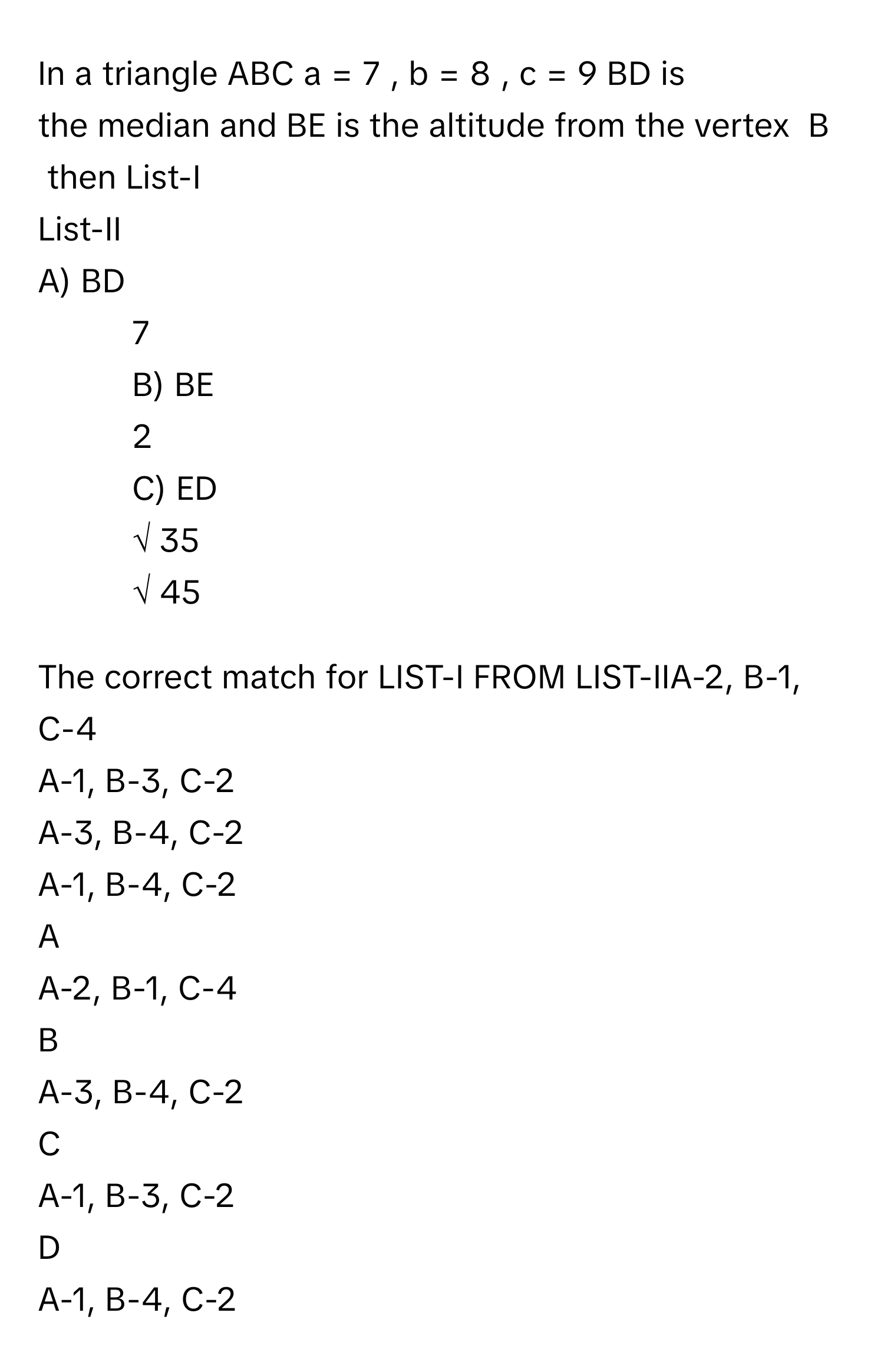 In a triangle ABC a  =  7  ,  b  =  8  ,  c  =  9      BD is the median and BE is the altitude from the vertex  B  then List-I 
List-II 
A) BD 
1.  7 
B) BE 
2.  2 
C) ED 
3. √  35          
 
4.  √  45          

The correct match for LIST-I FROM LIST-IIA-2, B-1, C-4
A-1, B-3, C-2
A-3, B-4, C-2
A-1, B-4, C-2

A  
A-2, B-1, C-4 


B  
A-3, B-4, C-2 


C  
A-1, B-3, C-2 


D  
A-1, B-4, C-2