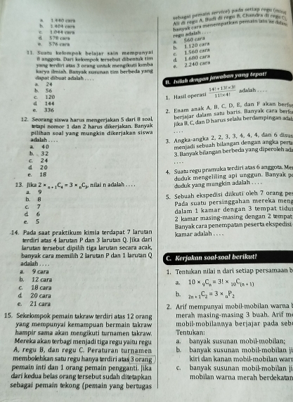 a 1.440 cara
sebagal pemain service) pada setlap chgi (misn
An di ragu A. Budi da regu B. Chandra di rega r
c. 1044 cara b. 1.404 cars
banyak cara menempatian pemain lain 'ke dalan
h. 1.120 cars * 560 cara regu adaish . . . .
e. 576 cara d 578 cars
11. Suatu kelompok belajar sain mempunyai c. 1.560 cara
@ anggota. Dari kelompok tersebut dibenuk tim d 1.680 cara
yang terdiri atas 3 orang untak mengikuti komba
e. 2.240 cara
karya ilmiah. Banyak susunan tim berbeda yang
B. Isilah dengau jawaban yang tepat!
a. 24 dapat dibuat adalah . . . .
c. 120 b. 56 adaliah . . . .
1. Hasil operasi  (14!+13!* 3!)/11!* 4! 
e. 336 d 144
2. Enam anak A. B. C. D. E, dan F akan berf
12. Seorang siswa harus mengerjakan 5 dari 8 soal, berjajar dalam satu baris. Banyak cara berfo
tapi nomor 1 dan 2 harus dikerjakan. Banyak
adalah    pilihan soal y ang mung in dikerjakan sisw  jika B, C, dan D harus selalu berdampingan adat
3. Angka-angka 2, 2, 3, 3, 4, 4, 4, dan 6 disas
h. 3 2 a. 4 0
menjadi sebuah bilangan dengan angka perta
3. Banyak bilangan berbeda yang diperoleh ad
c. 2 4 . , . -
e. 18 d 20 4. Suatu regu pramuka terdiri atas 6 anggota. Me
13. Jika 2* _n+1C_4=3* _nC_y , nilai n adalah . . . . duduk mengeliling api unggun. Banyak p
duduk yang mungkin adalah . . . .
b. 8 a. 9 5. Sebuah ekspedisi diikuti oleh 7 orang pe
d 6 C. 7  Pada suatu persinggahan mereka men
dalam 1 kamar dengan 3 tempat tidu
e. 5  2 kamar masing-masing dengan 2 tempat
14. Pada saat praktikum kimia terdapat 7 larutan kamar adalah . . . . Banyak cara penempatan peserta ekspedisi
terdiri atas 4 larutan P dan 3 larutan Q. Jika dari
larutan tersebut dipilih tiga larutan secara acak,
adalah banyak cara memilih 2 larutan P dan 1 larutan Q C. Kerjakan soal-soal berikut!
. ...
a. 9 cara
b. 12 cara 1. Tentukan nilai n dari setiap persamaan b
a. 10* _9C_n=3!* _10C_(n+1)
c. 18 cara
b.
d 20 cara _2n+1C_2=3* _nP_2
e. 21 cara 2. Arif mempunyai mobil-mobilan warna 
15. Sekelompok pemain takraw terdiri atas 12 orang merah masing-masing 3 buah. Arif me
yang mempunyai kemampuan bermain takraw  mobil-mobilannya berjajar pada seb
hampir sama akan mengikuti turnamen takraw. Tentukan:
Mereka akan terbagi menjadi tiga regu yaitu regu a. banyak susunan mobil-mobilan;
A, regu B, dan regu C. Peraturan turnamen b. banyak susunan mobil-mobilan j
membolehkan satu regu hanya terdiri atas 3 orang  kiri  dan kanan mobil-mobilan war 
pemain inti dan 1 orang pemain pengganti. Jika c. banyak susunan mobil-mobilan ji
dari kedua belas orang tersebut sudah ditetapkan mobilan warna merah berdekatan
sebagai pemain tekong (pemain yang bertugas