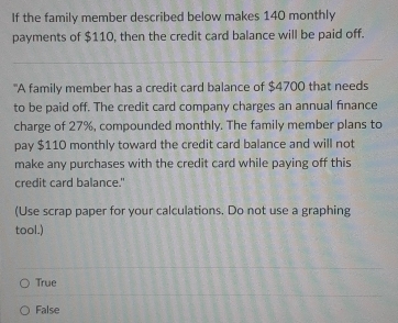 If the family member described below makes 140 monthly
payments of $110, then the credit card balance will be paid off.
_
_
"A family member has a credit card balance of $4700 that needs
to be paid off. The credit card company charges an annual finance
charge of 27%, compounded monthly. The family member plans to
pay $110 monthly toward the credit card balance and will not
make any purchases with the credit card while paying off this
credit card balance."
(Use scrap paper for your calculations. Do not use a graphing
tool.)
True
False