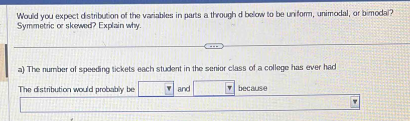 Would you expect distribution of the variables in parts a through d below to be uniform, unimodal, or bimodal? 
Symmetric or skewed? Explain why. 
a) The number of speeding tickets each student in the senior class of a college has ever had 
The distribution would probably be and because