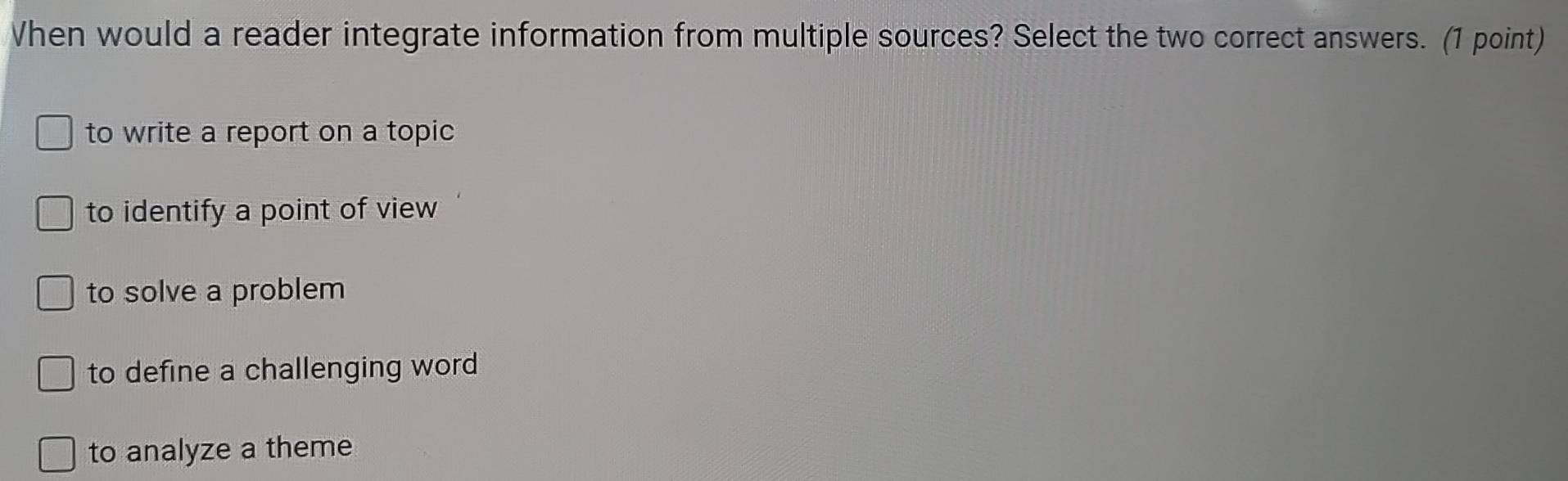 hen would a reader integrate information from multiple sources? Select the two correct answers. (1 point)
to write a report on a topic
to identify a point of view
to solve a problem
to define a challenging word
to analyze a theme