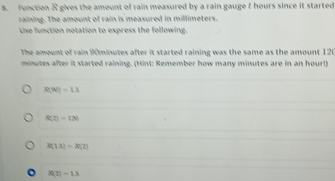 Function A gives the amount of rain measured by a rain gauget hours since it started
raining. The amount of rain is measured in millimeters.
Use function notation to express the following.
The amount of rain 90minutes after it started raining was the same as the amount 120
minutes after it started raining. (Hint: Remember how many minutes are in an hour!)
R(|t|)=1.3
R(2)=120
R(1.3)=R(2)
R(2)=1.3