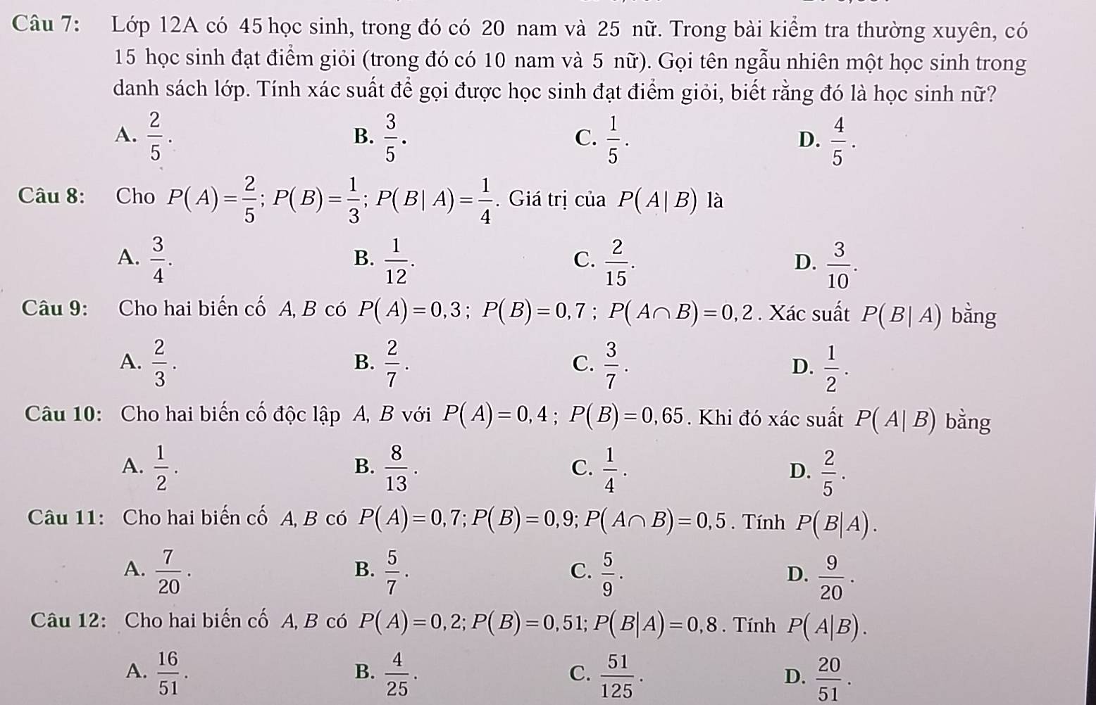 Lớp 12A có 45 học sinh, trong đó có 20 nam và 25 nữ. Trong bài kiểm tra thường xuyên, có
15 học sinh đạt điểm giỏi (trong đó có 10 nam và 5 nữ). Gọi tên ngẫu nhiên một học sinh trong
danh sách lớp. Tính xác suất để gọi được học sinh đạt điểm giỏi, biết rằng đó là học sinh nữ?
A.  2/5 .  3/5 .  1/5 .  4/5 .
B.
C.
D.
Câu 8: Cho P(A)= 2/5 ;P(B)= 1/3 ;P(B|A)= 1/4 . Giá trị ciaP(A|B) là
A.  3/4 .  1/12 .  2/15 .  3/10 .
B.
C.
D.
Câu 9: Cho hai biến cố A, B có P(A)=0,3;P(B)=0,7;P(A∩ B)=0,2. Xác suất P(B|A) bằng
A.  2/3 .  2/7 .  3/7 . D.  1/2 .
B.
C.
Câu 10: Cho hai biến cố độc lập A, B với P(A)=0,4;P(B)=0,65. Khi đó xác suất P(A|B) bằng
A.  1/2 .  8/13 .  1/4 . D.  2/5 .
B.
C.
Câu 11: Cho hai biến cố A, B có P(A)=0,7;P(B)=0,9;P(A∩ B)=0,5. Tính P(B|A).
A.  7/20 .  5/7 .  5/9 .
B.
C.
D.  9/20 .
Câu 12: Cho hai biến cố A, B có P(A)=0,2;P(B)=0,51;P(B|A)=0,8. Tính P(A|B).
A.  16/51 .  4/25 .  51/125 .  20/51 .
B.
C.
D.