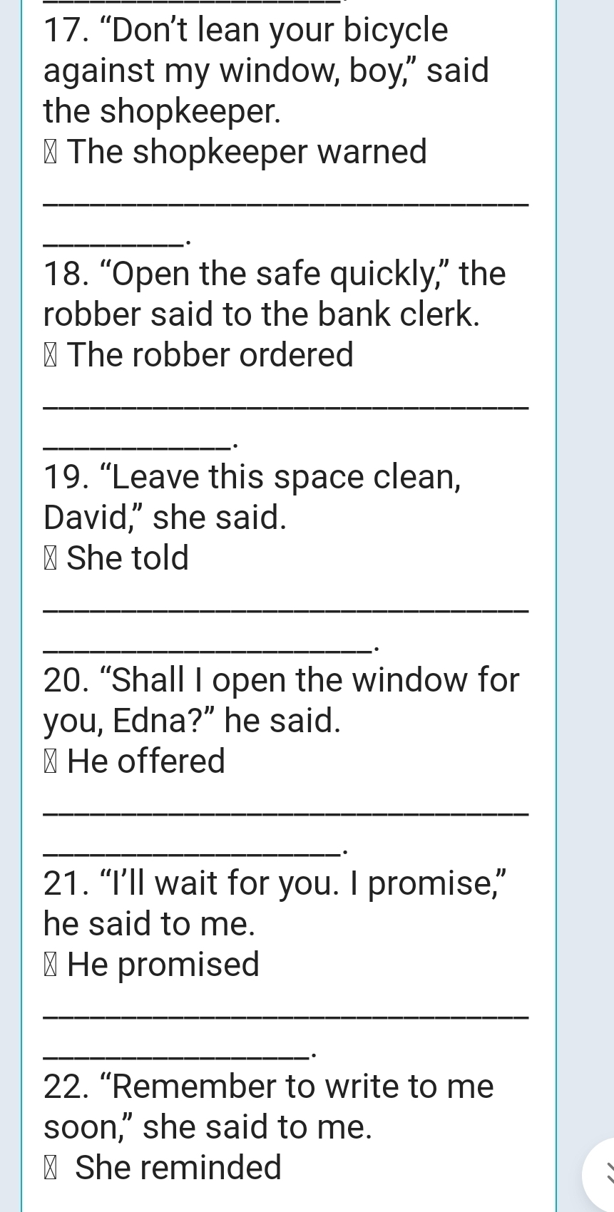 “Don’t lean your bicycle 
against my window, boy," said 
the shopkeeper. 
⊥ The shopkeeper warned 
_ 
_ 
. 
18. “Open the safe quickly,” the 
robber said to the bank clerk. 
⊥ The robber ordered 
_ 
_· 
19. “Leave this space clean, 
David," she said. 
⊥ She told 
_ 
_. 
20. “Shall I open the window for 
you, Edna?” he said. 
⊥ He offered 
_ 
_ 
21. “I’ll wait for you. I promise,” 
he said to me. 
⊥ He promised 
_ 
_ 
. 
22. “Remember to write to me 
soon," she said to me. 
₹ She reminded