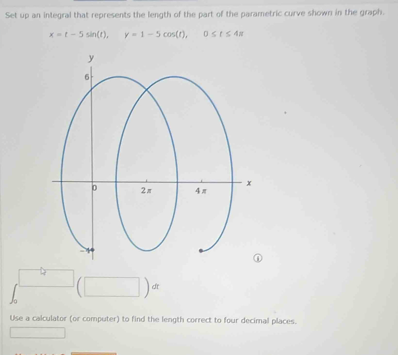 Set up an integral that represents the length of the part of the parametric curve shown in the graph.
x=t-5sin (t), □  y=1-5cos (t), 0≤ t≤ 4π
| 
□  
10 
Use a calculator (or computer) to find the length correct to four decimal places.