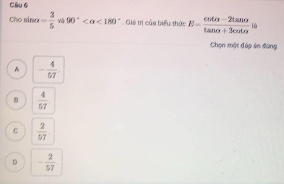 Cho sin alpha = 3/5  và 90° <180°. Giá trị của biểu thức E= (cot alpha -2tan alpha )/tan alpha +3cot alpha   là
Chọn một đáp án đúng
A - 4/57 .
B  4/57 
C  2/57 
D - 2/57 