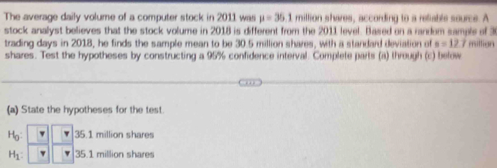 The average daily volume of a computer stock in 2011 was mu =35.1 million shares, according to a reliable source. A
stock analyst believes that the stock volume in 2018 is different from the 2011 level. Based on a random sampls of 30
trading days in 2018, he finds the sample mean to be 30.5 million shares, with a standard deviation of n=12.7 million
shares. Test the hypotheses by constructing a 95% confidence interval. Complete parts (a) through (c) below
(a) State the hypotheses for the test.
H_0 : 35.1 million shares
H_1 : 35.1 million shares