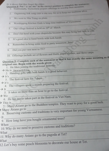 D. it shows that they forget the elders
Question 8: Put “ a/ an/ the” in the correct position to complete the sentences:
_
1. Traditionally, Vietnamese prepare offerings to worship their ancestors.
_
2. Organising folk song club is one way for us to keep our traditions alive.
_3. We went to Nha Trang on plane
_
4. Worshipping Kitchen Gods is long-time tradition of Vietnamese
_
5. Our village festival is held on 10^(th) of March.
_
6. Don’t hit bowl with your chopsticks because this may bring bad luck to you.
_
7. It's good idea to hand bowls with both hands.
_
8. Remember to bring some food to party tomorrow, Jane!
_
9. Did you put vase next to TV?
_
10. Offerings include set of flowers and fruits, paper clothes, and three carps.
Question 9: Complete each of the sentences so that it has exactly the same meaning as t
original one. Begin with the words given:
_
1. He likes joining the traditional festivals.
He is
2. Handing gifts with both hands is a good behavior.
It's
_
3. The festival lasts for 7 days.
It's
_
4. The villagers spent a month preparing the festival.
It
5. It takes us more than an hour to go to the festival.
We
_
_
6. He has never taken part in the festival in Viet Nam.
This is
_
7. Many Asians go to the Buddhist temples. They want to pray for a good luck.
Many Asians go to
_
8. Preserving customs and traditions is very important for young Vietnamese.
It
9. How long have you bought ornamental trees?
When
_
_
10. Why do we need to preserve customs and traditions?
What
l1. Why do many Asians go to the pagoda at Tet?
What
_
12. Let’s buy some peach blossoms to decorate our house at Tet.