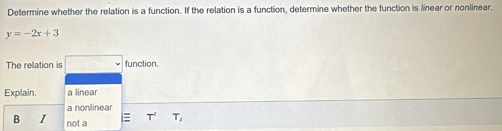 Determine whether the relation is a function. If the relation is a function, determine whether the function is linear or nonlinear.
y=-2x+3
The relation is □ function.
Explain. a linear
a nonlinear
T^2 T_2
B I not a