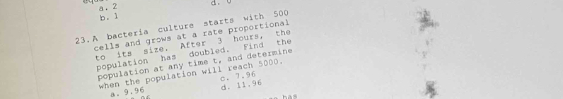 a. 2
d.
b. 1
23.A bacteria culture starts with 500
cells and grows at a rate proportional
to its size. After 3 hours, the
population has doubled. Find the
population at any time t, and determine
when the population will reach 5000.
a. 9.96 c. 7.96
d. 11.96
has