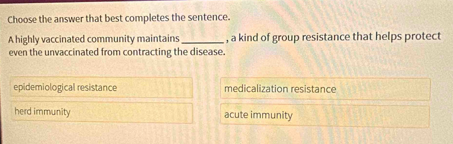 Choose the answer that best completes the sentence.
A highly vaccinated community maintains_ , a kind of group resistance that helps protect
even the unvaccinated from contracting the disease.
epidemiological resistance medicalization resistance
herd immunity acute immunity