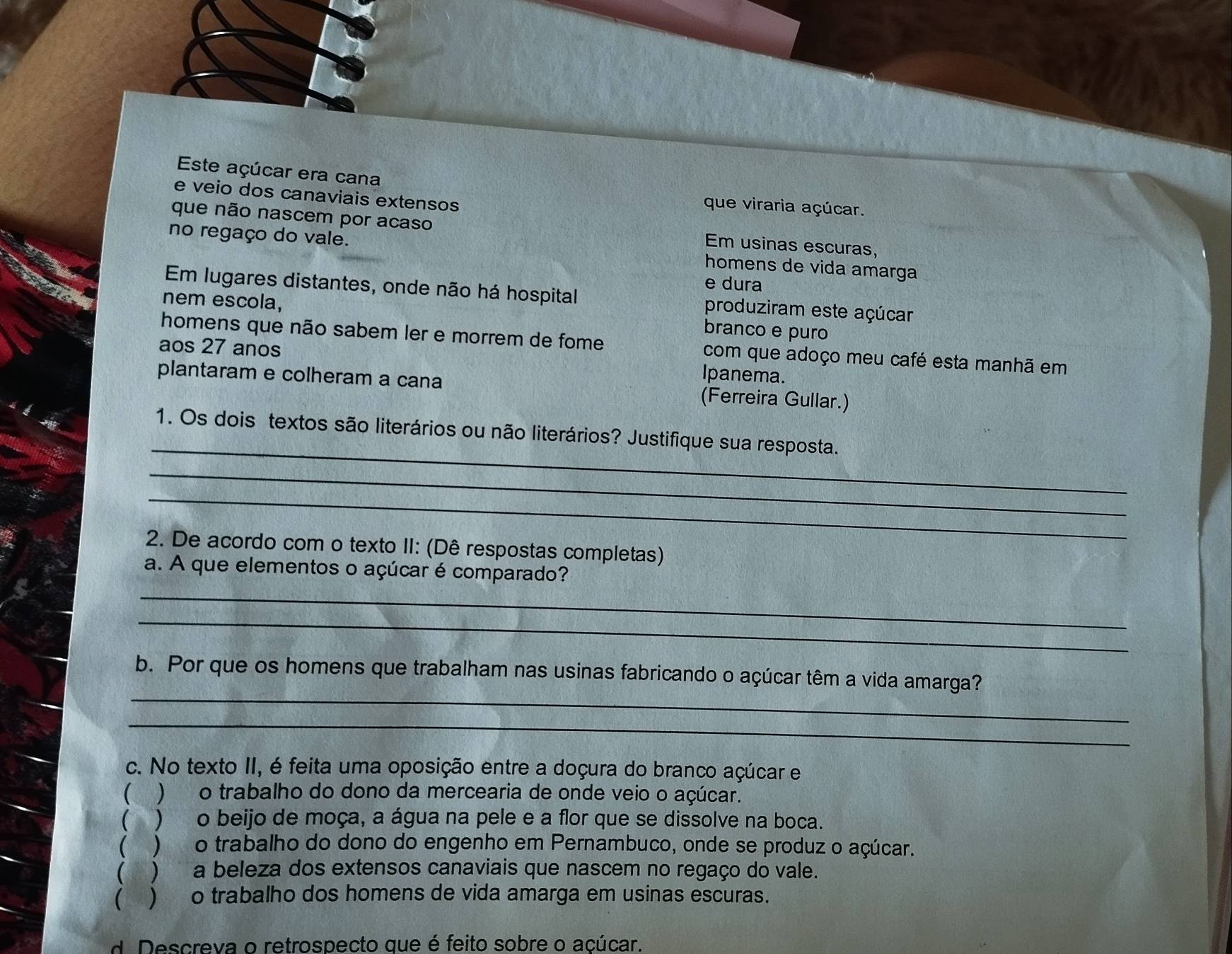 Este açúcar era cana
e veio dos canaviais extensos
que viraria açúcar.
que não nascem por acaso Em usinas escuras,
no regaço do vale. homens de vida amarga
e dura
Em lugares distantes, onde não há hospital produziram este açúcar
nem escola, branco e puro
homens que não sabem ler e morrem de fome com que adoço meu café esta manhã em
aos 27 anos Ipanema.
plantaram e colheram a cana (Ferreira Gullar.)
_
1. Os dois textos são literários ou não literários? Justifique sua resposta.
_
_
2. De acordo com o texto II: (Dê respostas completas)
_
a. A que elementos o açúcar é comparado?
_
_
b. Por que os homens que trabalham nas usinas fabricando o açúcar têm a vida amarga?
_
c. No texto II, é feita uma oposição entre a doçura do branco açúcar e
 )o trabalho do dono da mercearia de onde veio o açúcar.
 ) o beijo de moça, a água na pele e a flor que se dissolve na boca.
( ) o trabalho do dono do engenho em Pernambuco, onde se produz o açúcar.
 ) a beleza dos extensos canaviais que nascem no regaço do vale.
) o trabalho dos homens de vida amarga em usinas escuras.
d. Descreva o retrospecto que é feito sobre o açúcar.