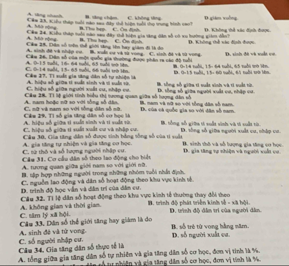 A. tăng nhanh B. tăng chậm. C. không tăng D.giâm xuống.
Câu 23. Kiểu tháp tuổi nào sau đây thể hiện tuổi thọ trung bình cao?
A. Mờ rộng. B.Thu hẹp. C. Ôn định.  D. Không thể xác định được.
Cầu 24. Kiểu tháp tuổi nào sau đây thể hiện gia tăng dân số có xu hướng giám dẫn?
A. Mò rộng. B. Thu hẹp. C. Ôn định.
Cầu 25. Dân số trên thể giới tăng lên hay giảm đi là do D. Không thể xác định được.
A. sinh đề và nhập cư. B. xuất cư và từ vong.
Câu 26. Dân số của một quốc gia thường được phân ra các độ tuổi C. sinh đẻ và tử vong. D. sinh đê và xuất cư.
A. 0-15 tuổi, 16- 64 tuổi, 65 tuổi trở lên. B. 0-14 tuổi, 15- 64 tuổi, 65 tuổi trở lên.
C. 0-14 tuổi, 15- 65 tuổi, 66 tuổi trở lên.
Câu 27. Tĩ suất gia tăng dân số tự nhiện là D. 0-15 tuổi, 15- 60 tuổi, 61 tuổi trở lên.
A. hiệu số giữa tỉ suất sinh và tỉ suất từ. B. tổng số giữa tỉ suất sinh và tỉ suất từ.
C. hiệu số giữa người xuất cư, nhập cư. D. tổng số giữa người xuất cư, nhập cư.
Câu 28. Tỉ lệ giới tính biểu thị tương quan giữa số lượng dân số
A. nam hoặc nữ so với tổng số dân. B. nam và nữ so với tổng dân số nam.
C. nữ và nam so với tổng dân số nữ. D. của cá quốc gia so với dân số nam.
Câu 29. Tỉ số gia tăng dân số cơ học là
A. hiệu số giữa tỉ suất sinh và tí suất từ. B. tổng số giữa tỉ suất sinh và tỉ suất từ.
C. hiệu số giữa tỉ suất xuất cư và nhập cư. D. tổng số giữa người xuất cư, nhập cư.
Câu 30. Gia tăng dân số được tính bằng tổng số của ti suất
A. gia tăng tự nhiện và gia tăng cơ học. B. sinh thô và số lượng gia tăng cơ học.
C. tử thô và số lượng người nhập cư. D. gia tăng tự nhiện và người xuất cư.
Câu 31. Cơ cấu dân số theo lao động cho biết
A. tương quan giữa giới nam so với giới nữ.
B. tập hợp những người trong những nhóm tuổi nhất định.
C. nguồn lao động và dân số hoạt động theo khu vực kinh tế.
D. trình độ học vấn và dân trí của dân cư.
Câu 32. Tí lệ dân số hoạt động theo khu vực kinh tế thường thay đổi theo
A. không gian và thời gian.  B. trình độ phát triển kinh tế - xã hội.
C. tâm lý xã hội. D. trình độ dân trí của người dân.
Câu 33. Dân số thế giới tăng hay giảm là do
B. số trẻ từ vong hằng năm.
A. sinh đẻ và tử vong.
C. số người nhập cư. D. số người xuất cư.
Câu 34. Gia tăng dân số thực tế là
A. tổng giữa gia tăng dân số tự nhiên và gia tăng dân số cơ học, đơn vị tính là %,
tố tự nhiên và gia tăng dân số cơ học, đơn vị tính là %.