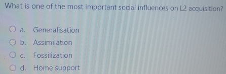 What is one of the most important social influences on L2 acquisition?
a. Generalisation
b. Assimilation
c. Fossilization
d. Home support