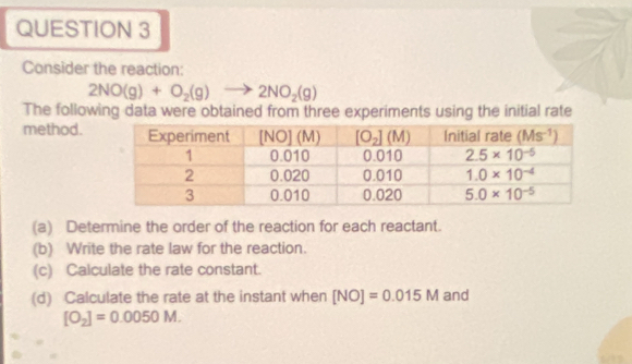 Consider the reaction:
2NO(g)+O_2(g)to 2NO_2(g)
The following data were obtained from three experiments using the initial rate
method.
(a) Determine the order of the reaction for each reactant.
(b) Write the rate law for the reaction.
(c) Calculate the rate constant.
(d) Calculate the rate at the instant when [NO]=0.015M and
[O_2]=0.0050M.