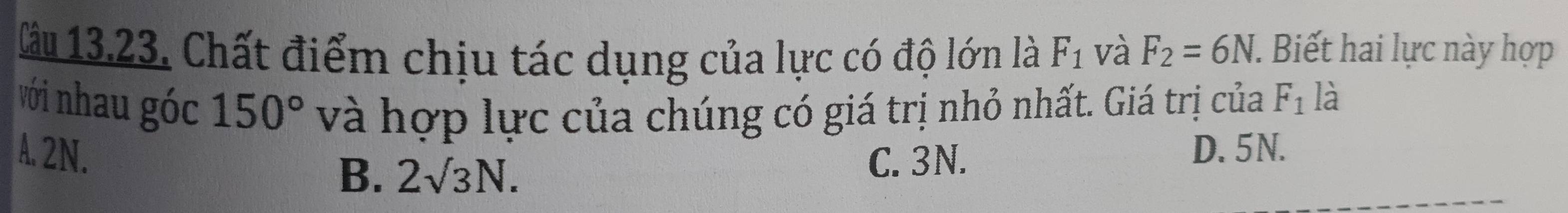 Cău 13.23. Chất điểm chịu tác dụng của lực có độ lớn là F_1 và F_2=6N. Biết hai lực này hợp
với nhau góc 150° và hợp lực của chúng có giá trị nhỏ nhất. Giá trị của F_1 là
A. 2N. D. 5N.
B. 2surd 3N. C. 3N.