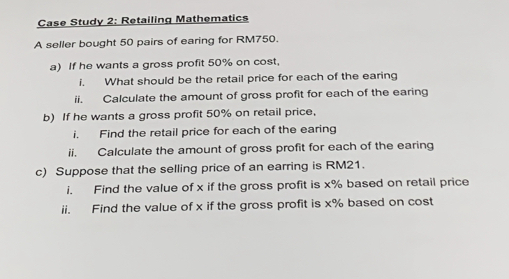 Case Study 2: Retailing Mathematics 
A seller bought 50 pairs of earing for RM750. 
a) If he wants a gross profit 50% on cost, 
i. What should be the retail price for each of the earing 
ii. Calculate the amount of gross profit for each of the earing 
b) If he wants a gross profit 50% on retail price, 
i. Find the retail price for each of the earing 
ii. Calculate the amount of gross profit for each of the earing 
c) Suppose that the selling price of an earring is RM21. 
i. Find the value of x if the gross profit is x% based on retail price 
ii. Find the value of x if the gross profit is x% based on cost