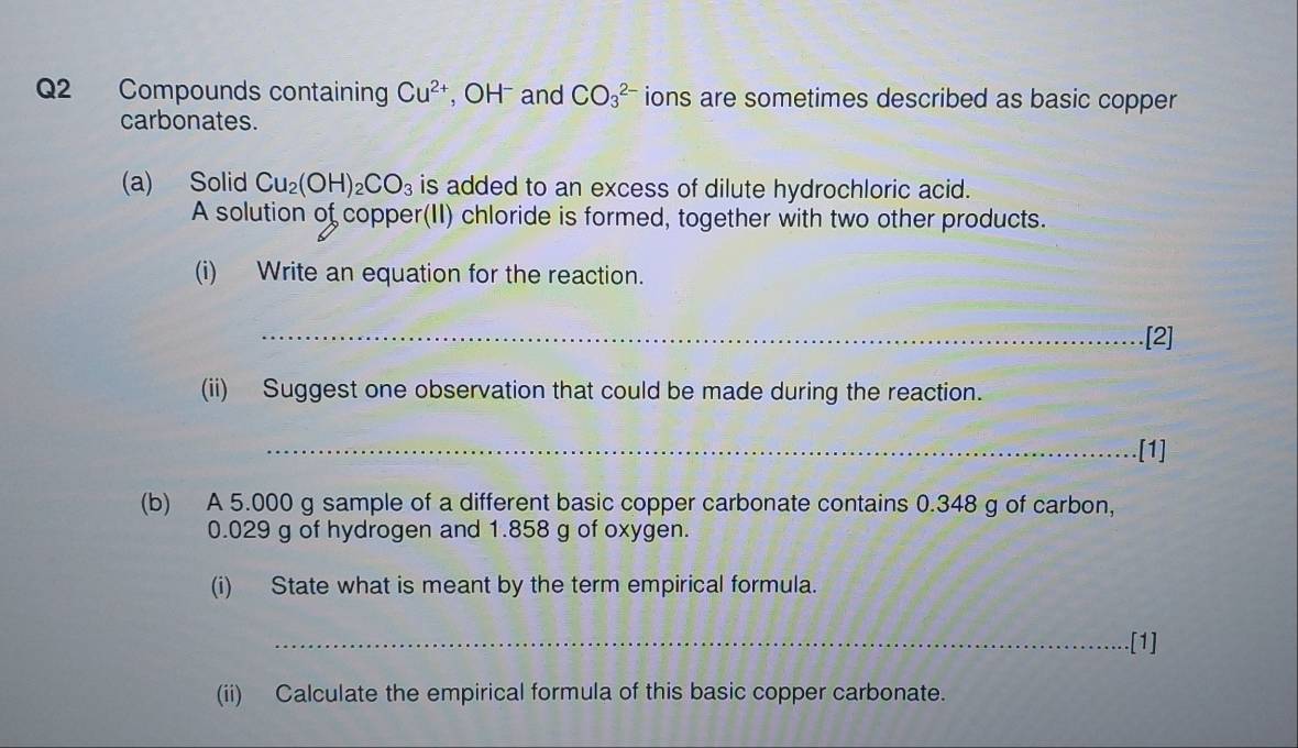 Compounds containing Cu^(2+) , OH and CO_3^((2-) ions are sometimes described as basic copper 
carbonates. 
(a) Solid Cu_2)(OH)_2CO_3 is added to an excess of dilute hydrochloric acid. 
A solution of copper(II) chloride is formed, together with two other products. 
(i) Write an equation for the reaction. 
_[2] 
(ii) Suggest one observation that could be made during the reaction. 
_[1] 
(b) A 5.000 g sample of a different basic copper carbonate contains 0.348 g of carbon,
0.029 g of hydrogen and 1.858 g of oxygen. 
(i) State what is meant by the term empirical formula. 
_[1] 
(ii) Calculate the empirical formula of this basic copper carbonate.