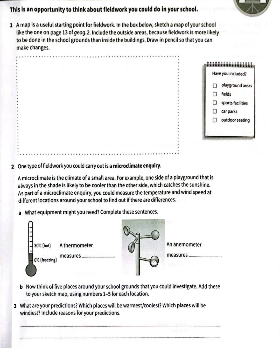 This is an opportunity to think about fieldwork you could do in your school.
1 A map is a useful starting point for fieldwork. In the box below, sketch a map of your school
like the one on page 13 of geog.2. Include the outside areas, because fieldwork is more likely
to be done in the school grounds than inside the buildings. Draw in pencil so that you can
make changes.
Have you included?
playground areas
helds
sports facilities
car parks
outdoor seating
2 One type of fieldwork you could carry out is a microclimate enquiry.
A microclimate is the climate of a small area. For example, one side of a playground that is
always in the shade is likely to be cooler than the other side, which catches the sunshine.
As part of a microclimate enquiry, you could measure the temperature and wind speed at
different locations around your school to find out if there are differences.
a What equipment might you need? Complete these sentences.
30°C (hot) A thermometer An anemometer
measures_ measures_
(freezing)
b Now think of five places around your school grounds that you could investigate. Add these
to your sketch map, using numbers 1-5 for each location.
3 What are your predictions? Which places will be warmest/coolest? Which places will be
windiest? Include reasons for your predictions.
_
_