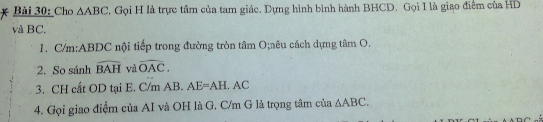 Cho △ ABC. Gọi H là trực tâm của tam giác. Dựng hình bình hành BHCD. Gọi I là giao điểm của HD
và BC. 
1. C/m : ABDC nội tiếp trong đường tròn tâm O;nêu cách dựng tâm O. 
2. So sánh widehat BAH và widehat OAC. 
3. CH cắt OD tại E. C/m AB. AE=AH. C
4. Gọi giao điểm của AI và OH là G. C/m G là trọng tâm của △ ABC.