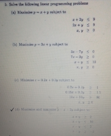 Solve the following linear programming problems 
(a) Maximise p=x+y subject to
x+2y≤ 9
2x+y≤ 9
x,y≥ 0
(b) Maximise p=3x+y subject to
3x-7y≤ 0
7x-3y≥ 0
x+y≤ 10
x,y≥ 0
(c) Minimise c=0.2x+0.3y subject to
0.2x+0.1y≥ 1
0.15x+0.3y≥ 1.5
10x+10y≥ 80
x,y≥ 0
(d) Maximise and minimise p=x+2y subject to
x+y≥ 2
x+y≤ 1 10
x-y≤ 1
x-y≥ sqrt() - 2